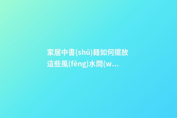 家居中書(shū)籍如何擺放 這些風(fēng)水問(wèn)題要注意